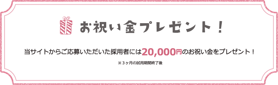 お祝い金プレゼント！ 当サイトからご応募いただいた採用者には20,000円のお祝い金をプレゼント！ ※3ヶ月の試用期間終了後